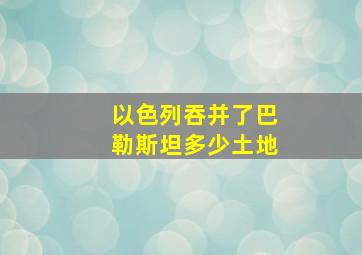 以色列吞并了巴勒斯坦多少土地