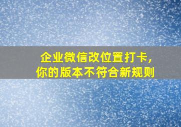 企业微信改位置打卡,你的版本不符合新规则