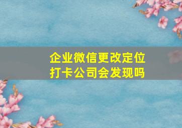 企业微信更改定位打卡公司会发现吗