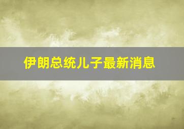 伊朗总统儿子最新消息