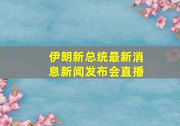 伊朗新总统最新消息新闻发布会直播