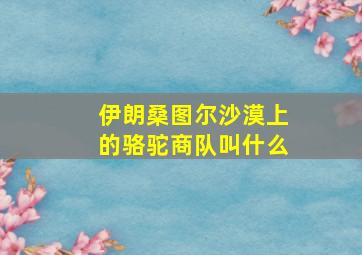 伊朗桑图尔沙漠上的骆驼商队叫什么