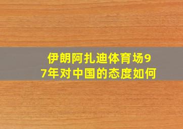 伊朗阿扎迪体育场97年对中国的态度如何