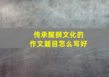 传承醒狮文化的作文题目怎么写好