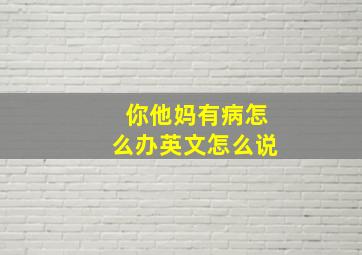 你他妈有病怎么办英文怎么说