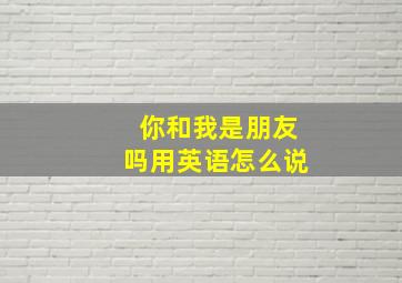 你和我是朋友吗用英语怎么说