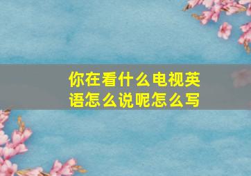 你在看什么电视英语怎么说呢怎么写