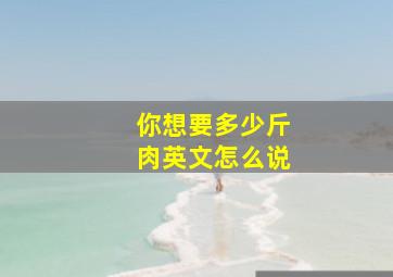 你想要多少斤肉英文怎么说