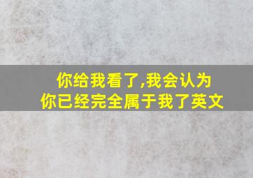 你给我看了,我会认为你已经完全属于我了英文