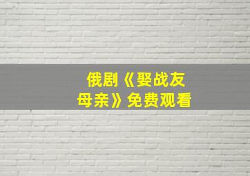 俄剧《娶战友母亲》免费观看