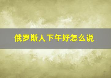 俄罗斯人下午好怎么说