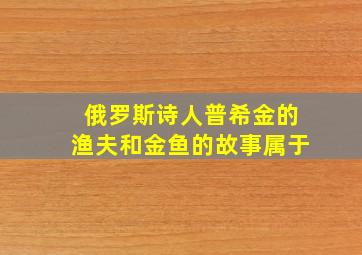 俄罗斯诗人普希金的渔夫和金鱼的故事属于