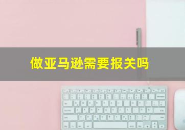 做亚马逊需要报关吗