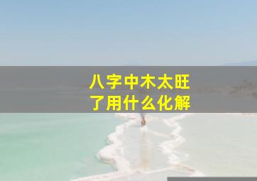 八字中木太旺了用什么化解