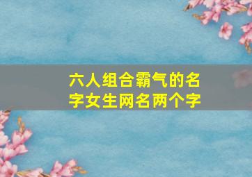 六人组合霸气的名字女生网名两个字