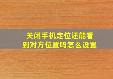 关闭手机定位还能看到对方位置吗怎么设置