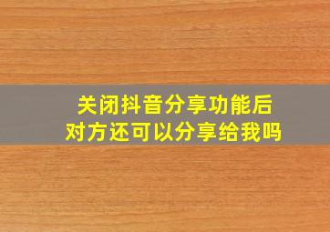 关闭抖音分享功能后对方还可以分享给我吗