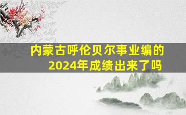 内蒙古呼伦贝尔事业编的2024年成绩出来了吗