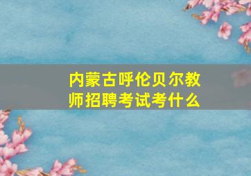 内蒙古呼伦贝尔教师招聘考试考什么