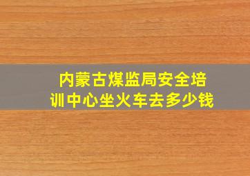 内蒙古煤监局安全培训中心坐火车去多少钱