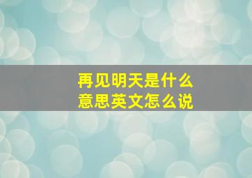 再见明天是什么意思英文怎么说