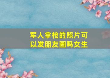 军人拿枪的照片可以发朋友圈吗女生