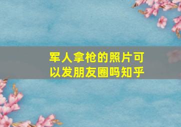 军人拿枪的照片可以发朋友圈吗知乎