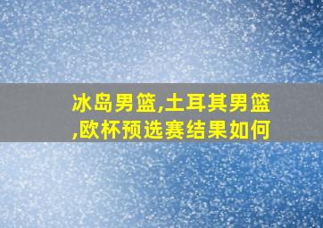 冰岛男篮,土耳其男篮,欧杯预选赛结果如何