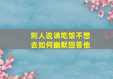 别人说请吃饭不想去如何幽默回答他