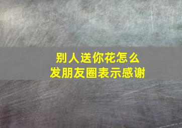 别人送你花怎么发朋友圈表示感谢