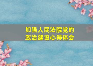 加强人民法院党的政治建设心得体会