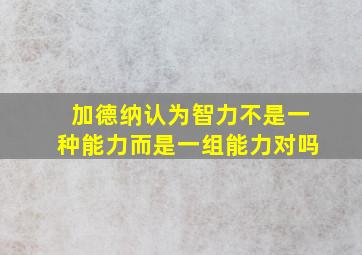 加德纳认为智力不是一种能力而是一组能力对吗