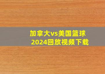 加拿大vs美国篮球2024回放视频下载