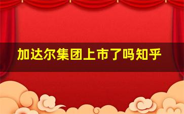 加达尔集团上市了吗知乎