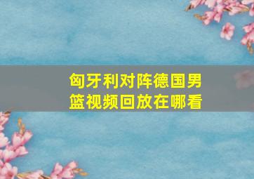 匈牙利对阵德国男篮视频回放在哪看