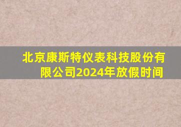 北京康斯特仪表科技股份有限公司2024年放假时间