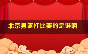 北京男篮打比赛的是谁啊