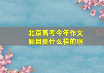 北京高考今年作文题目是什么样的啊