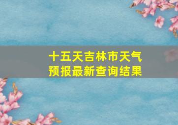 十五天吉林市天气预报最新查询结果