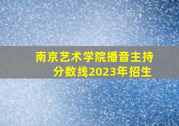 南京艺术学院播音主持分数线2023年招生