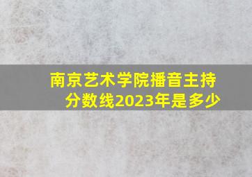 南京艺术学院播音主持分数线2023年是多少