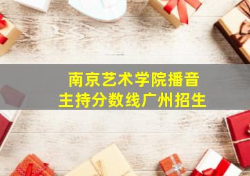 南京艺术学院播音主持分数线广州招生