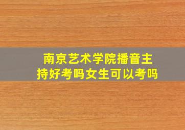 南京艺术学院播音主持好考吗女生可以考吗