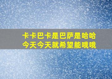 卡卡巴卡是巴萨是哈哈今天今天就希望能哦哦