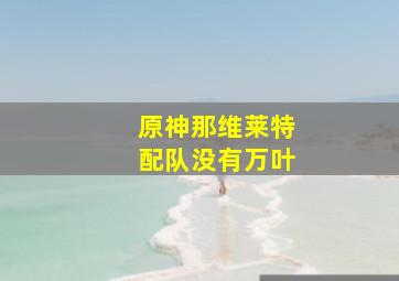 原神那维莱特配队没有万叶