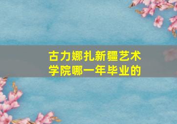 古力娜扎新疆艺术学院哪一年毕业的