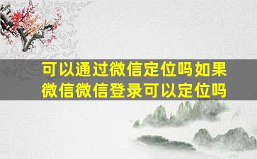 可以通过微信定位吗如果微信微信登录可以定位吗