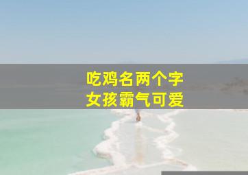 吃鸡名两个字女孩霸气可爱