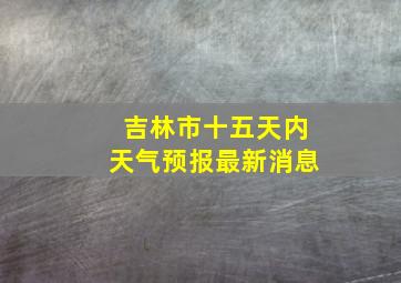 吉林市十五天内天气预报最新消息