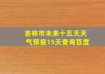 吉林市未来十五天天气预报15天查询百度